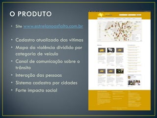 • Site www.estrelanoasfalto.com.br

• Cadastro atualizado das vítimas
• Mapa da violência dividido por
categoria de veículo
• Canal de comunicação sobre o
trânsito
• Interação das pessoas
• Sistema cadastro por cidades
• Forte impacto social

 