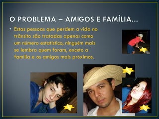 • Estas pessoas que perdem a vida no
trânsito são tratadas apenas como
um número estatístico, ninguém mais
se lembra quem foram, exceto a
família e os amigos mais próximos.

 