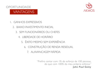 VANTAGENS
1. GANHOS EXPRESSIVOS
2. BAIXO INVESTIMENTO INICIAL
3. SEM FUNCIONÁRIOS OU CHEFES
4. LIBERDADE DE HORÁRIO
5. ÊXITO MESMO SEM EXPERIÊNCIA
6. CONSTRUÇÃO DE RENDA RESIDUAL
7. ALAVANCAGEM RÁPIDA
“Prefiro contar com 1% do esforço de 100 pessoas,
do que com 100% do meu próprio esforço.”
John Paul Getty
OPORTUNIDADE
 