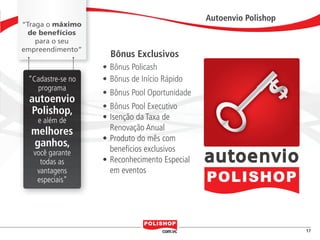 Autoenvio Polishop
               “Traga o máximo
                 de benefícios
                   para o seu
               empreendimento”
                                            Bônus Exclusivos
                                          •	Bônus Policash
                      “Cadastre-se no     •	Bônus de Início Rápido
                        programa
                                          •	Bônus Pool Oportunidade
                      autoenvio
                                          •	Bônus Pool Executivo
                      Polishop,
                              e além de   •	Isenção da Taxa de
                        melhores            Renovação Anual
                                          •	Produto do mês com
                        ganhos,             benefícios exclusivos
                          você garante
                            todas as      •	Reconhecimento Especial
                           vantagens        em eventos
                           especiais”




                                                                                                     17


polly_opportunity_3_2012.indd 17                                                           16/05/2012 09:50:27
 