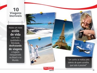 10
                        Viagens
                        Incríveis



                      Adote um novo
                            estilo
                           de vida
                         com mais
                        qualidade e
                         felicidade,
                       desfrutando
                      de viagens
                          a lugares
                        inesquecíveis
                        no Brasil e no
                           Mundo.        “Um sonho se realiza pelo
                                          talento de quem acredita
                                            que tudo é possível”

                                                                           25


polly_opportunity_3_2012.indd 25                                 16/05/2012 09:51:04
 