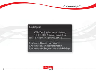 Como começar?




                                   1. Ligue para:

                                        4007-1544 (regiões metropolitanas),
                                        (11) 3444-0012 (demais cidades) ou
                                   acesse o site em www.polishop.com.vc/_______

                                   2. Indique o ID do seu patrocinador
                                   3. Adquira o seu Kit do Empreendedor
                                   4. Inscreva-se no Programa autoenvio Polishop




    28


polly_opportunity_3_2012.indd 28                                                         16/05/2012 09:51:48
 