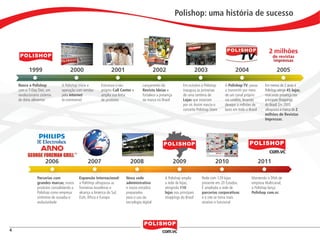 Polishop: uma história de sucesso



                                                                                                                                                                                   2 milhões
                                                                                                                                                                                      de revistas
                                                                                                                                                                                      impressas

                      1999                        2000                     2001                           2002                        2003                  2004                         2005

            Nasce a Polishop                 A Polishop inicia a     Estrutura o seu            Lançamento da              Em outubro a Polishop      A Polishop TV, passa       Em menos de 2 anos a
            com o 7-Day Diet, um             operação com vendas     próprio Call Center e      Revista Ideias e           inaugura as primeiras      a transmitir por meio      Polishop atinge 45 lojas,
            revolucionário sistema           pela internet           amplia sua linha           fortalece a presença       de uma centena de          de um canal próprio        marcando presença nos
            de dieta alimentar               (e-commerce)            de produtos                da marca no Brasil         Lojas que estariam         via satélite, levando      principais Shoppings
                                                                                                                           por vir. Assim nascia o    desejos a milhões de       do Brasil. Em 2005
                                                                                                                           conceito Polishop Store    lares em todo o Brasil     ultrapassa a marca de 2
                                                                                                                                                                                 milhões de Revistas
                                                                                                                                                                                 Impressas.




                                   2006                      2007                      2008                            2009                     2010                           2011

                              Parcerias com             Expansão Internacional:      Nova sede                 A Polishop amplia        Rede com 129 lojas             Mantendo o DNA de
                              grandes marcas, novos     a Polishop ultrapassa as     administrativa            a rede de lojas,         presente em 20 Estados.        empresa Multicanal,
                              produtos consolidando a   fronteiras brasileiras e     e novos estúdios          atingindo 110            É ampliada a rede de           a Polishop lança
                              Polishop como empresa     alcança a América do Sul,    preparados                lojas nos principais     parcerias corporativas         Polishop com.vc
                              sinônimo de ousadia e     EUA, África e Europa         para o uso da             shoppings do Brasil      e o site se torna mais
                              exclusividade                                          tecnologia digital                                 atrativo e funcional




    4


polly_opportunity_3_2012.indd 4                                                                                                                                                                      16/05/2012 09:48:25
 