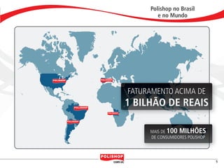 Polishop no Brasil
                                          e no Mundo




                                  FATURAMENTO ACIMA DE
                                  1 BILHÃO DE REAIS

                                       MAIS DE 100 MILHÕES
                                       DE CONSUMIDORES POLISHOP




                                                                              5


polly_opportunity_3_2012.indd 5                                   16/05/2012 09:48:26
 