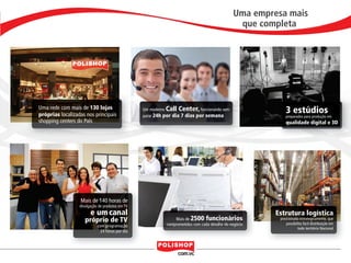 Uma empresa mais
                                                                                                                           que completa




                            Uma rede com mais de 130 lojas
                            próprias localizadas nos principais
                                                                             Um moderno Call Center, funcionando sem
                                                                             parar 24h por dia 7 dias por semana
                                                                                                                                       3 estúdios
                                                                                                                                       preparados para produção em
                            shopping centers do País                                                                                   qualidade digital e 3D




                                              Mais de 140 horas de
                                              divulgação de produtos em TV
                                                    e um canal                                                                     Estrutura logística
                                                 próprio de TV                             Mais de 2500 funcionários                posicionada estrategicamente, que
                                                                                       comprometidos com cada detalhe do negócio        possibilita fácil distribuição em
                                                        com programação
                                                                                                                                                todo território Nacional
                                                          24 horas por dia



                                                                                                                                                                             7


polly_opportunity_3_2012.indd 7                                                                                                                                  16/05/2012 09:48:43
 