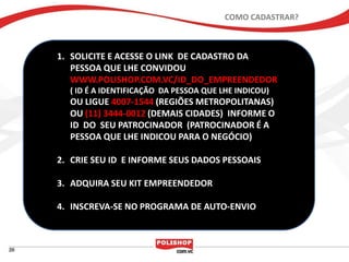 COMO CADASTRAR?



1. SOLICITE E ACESSE O LINK DE CADASTRO DA
   PESSOA QUE LHE CONVIDOU
   WWW.POLISHOP.COM.VC/ID_DO_EMPREENDEDOR
  ( ID É A IDENTIFICAÇÃO DA PESSOA QUE LHE INDICOU)
  OU LIGUE 4007-1544 (REGIÕES METROPOLITANAS)
  OU (11) 3444-0012 (DEMAIS CIDADES) INFORME O
  ID DO SEU PATROCINADOR (PATROCINADOR É A
  PESSOA QUE LHE INDICOU PARA O NEGÓCIO)

2. CRIE SEU ID E INFORME SEUS DADOS PESSOAIS

3. ADQUIRA SEU KIT EMPREENDEDOR

4. INSCREVA-SE NO PROGRAMA DE AUTO-ENVIO
 
