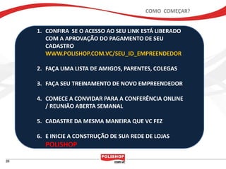 COMO COMEÇAR?


1. CONFIRA SE O ACESSO AO SEU LINK ESTÁ LIBERADO
   COM A APROVAÇÃO DO PAGAMENTO DE SEU
   CADASTRO
   WWW.POLISHOP.COM.VC/SEU_ID_EMPREENDEDOR

2. FAÇA UMA LISTA DE AMIGOS, PARENTES, COLEGAS

3. FAÇA SEU TREINAMENTO DE NOVO EMPREENDEDOR

4. COMECE A CONVIDAR PARA A CONFERÊNCIA ONLINE
   / REUNIÃO ABERTA SEMANAL

5. CADASTRE DA MESMA MANEIRA QUE VC FEZ

6. E INICIE A CONSTRUÇÃO DE SUA REDE DE LOJAS
  POLISHOP
 