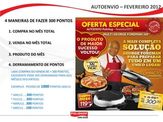 AUTOENVIO – FEVEREIRO 2012

4 MANEIRAS DE FAZER 300 PONTOS

 1. COMPRA NO MÊS TOTAL

 2. VENDA NO MÊS TOTAL

 3. PRODUTO DO MÊS

 4. DERRAMAMENTO DE PONTOS
  UMA COMPRA OU VENDA DE + 300 PONTOS,
  EXCEDENTE PODE SER DERRAMADO PARA O(S)
  MÊS(ES) SEGUINTE(S)

  EXEMPLO: PEDIDO DE 1000 PONTOS JAN/12

  • JAN/12.....300 PONTOS
  • FEV/12.....300 PONTOS
  • MAR/12...300 PONTOS
  • ABR/12....100 PONTOS
 