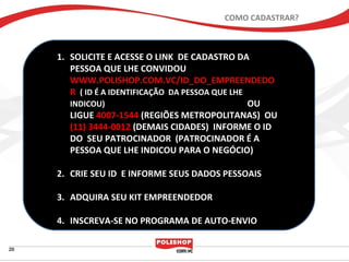 COMO CADASTRAR?



1. SOLICITE E ACESSE O LINK DE CADASTRO DA
   PESSOA QUE LHE CONVIDOU
   WWW.POLISHOP.COM.VC/ID_DO_EMPREENDEDO
   R ( ID É A IDENTIFICAÇÃO DA PESSOA QUE LHE
   INDICOU)                                   OU
   LIGUE 4007-1544 (REGIÕES METROPOLITANAS) OU
   (11) 3444-0012 (DEMAIS CIDADES) INFORME O ID
   DO SEU PATROCINADOR (PATROCINADOR É A
   PESSOA QUE LHE INDICOU PARA O NEGÓCIO)

2. CRIE SEU ID E INFORME SEUS DADOS PESSOAIS

3. ADQUIRA SEU KIT EMPREENDEDOR

4. INSCREVA-SE NO PROGRAMA DE AUTO-ENVIO
 