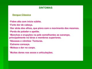 SINTOMAS

  Dengue Clássica

Febre alta com início súbito.
Forte dor de cabeça.
Dor atrás dos olhos, que piora com o movimento dos mesmos.
Perda do paladar e apetite.
Manchas e erupções na pele semelhantes ao sarampo,
principalmente no tórax e membros superiores.
Náuseas e vômitos· Tonturas.
Extremo cansaço.
Moleza e dor no corpo.
Muitas dores nos ossos e articulações.
 