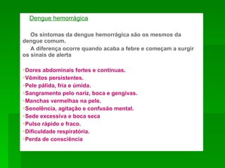 Dengue hemorrágica

   Os sintomas da dengue hemorrágica são os mesmos da
dengue comum.
   A diferença ocorre quando acaba a febre e começam a surgir
os sinais de alerta:

Dores abdominais fortes e contínuas.
Vômitos persistentes.
Pele pálida, fria e úmida.
Sangramento pelo nariz, boca e gengivas.
Manchas vermelhas na pele.
Sonolência, agitação e confusão mental.
Sede excessiva e boca seca
Pulso rápido e fraco.
Dificuldade respiratória.
Perda de consciência
 