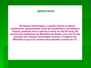 IMPORTANTE:




        Na dengue hemorrágica, o quadro clínico se agrava
rapidamente, apresentando sinais de insuficiência circulatória e
  choque, podendo levar a pessoa à morte em até 24 horas. De
acordo com estatísticas do Ministério da Saúde, cerca de 5% das
   pessoas com dengue hemorrágica morrem. O objetivo do
  Ministério é que esse número seja reduzido a menos de 1%.
 