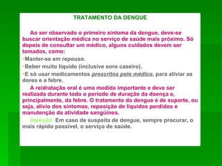 TRATAMENTO DA DENGUE

   Ao ser observado o primeiro sintoma da dengue, deve-se
buscar orientação médica no serviço de saúde mais próximo. Só
depois de consultar um médico, alguns cuidados devem ser
tomados, como:
Manter-se em repouso.
Beber muito líquido (inclusive soro caseiro).
E só usar medicamentos prescritos pelo médico, para aliviar as
dores e a febre.
   A reidratação oral é uma medida importante e deve ser
realizada durante todo o período de duração da doença e,
principalmente, da febre. O tratamento da dengue é de suporte, ou
seja, alívio dos sintomas, reposição de líquidos perdidos e
manutenção da atividade sangüínea.
   Atenção: Em caso de suspeita de dengue, sempre procurar, o
mais rápido possível, o serviço de saúde.
 
