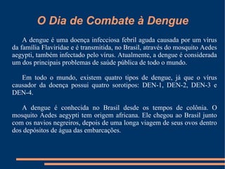 O Dia de Combate à Dengue A dengue é uma doença infecciosa febril aguda causada por um vírus da família Flaviridae e é transmitida, no Brasil, através do mosquito Aedes aegypti, também infectado pelo vírus. Atualmente, a dengue é considerada um dos principais problemas de saúde pública de todo o mundo. Em todo o mundo, existem quatro tipos de dengue, já que o vírus causador da doença possui quatro sorotipos: DEN-1, DEN-2, DEN-3 e DEN-4. A dengue é conhecida no Brasil desde os tempos de colônia. O mosquito Aedes aegypti tem origem africana. Ele chegou ao Brasil junto com os navios negreiros, depois de uma longa viagem de seus ovos dentro dos depósitos de água das embarcações. 
