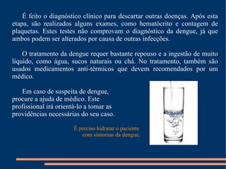 É feito o diagnóstico clínico para descartar outras doenças. Após esta etapa, são realizados alguns exames, como hematócrito e contagem de plaquetas. Estes testes não comprovam o diagnóstico da dengue, já que ambos podem ser alterados por causa de outras infecções. O tratamento da dengue requer bastante repouso e a ingestão de muito líquido, como água, sucos naturais ou chá. No tratamento, também são usados medicamentos anti-térmicos que devem recomendados por um médico. Em caso de suspeita de dengue,  procure a ajuda de médico. Este  profissional irá orientá-lo a tomar as  providências necessárias do seu caso. É preciso hidratar o paciente com sintomas da dengue . 