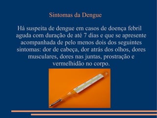 Há suspeita de dengue em casos de doença febril aguda com duração de até 7 dias e que se apresente acompanhada de pelo menos dois dos seguintes sintomas: dor de cabeça, dor atrás dos olhos, dores musculares, dores nas juntas, prostração e vermelhidão no corpo. Sintomas da Dengue 