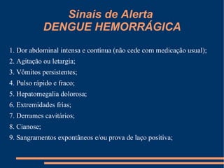 Sinais de Alerta  DENGUE HEMORRÁGICA SINAIS DE ALERTA – DENGUE HEMORRÁGICA 1. Dor abdominal intensa e contínua (não cede com medicação usual); 2. Agitação ou letargia; 3. Vômitos persistentes; 4. Pulso rápido e fraco; 5. Hepatomegalia dolorosa; 6. Extremidades frias; 7. Derrames cavitários; 8. Cianose; 9. Sangramentos expontâneos e/ou prova de laço positiva; 10. Lipotimia; 11. Hipotensão arterial; 12. Sudorese profusa; 13. Hipotensão postural; 14. Aumento repentino do hematócrito; 15. Diminuição da diurese; 16. Melhora súbita do quadro febril até o 5 dia; 17. Taquicardia. 1. Dor abdominal intensa e contínua (não cede com medicação usual); 2. Agitação ou letargia; 3. Vômitos persistentes; 4. Pulso rápido e fraco; 5. Hepatomegalia dolorosa; 6. Extremidades frias; 7. Derrames cavitários; 8. Cianose; 9. Sangramentos expontâneos e/ou prova de laço positiva; 