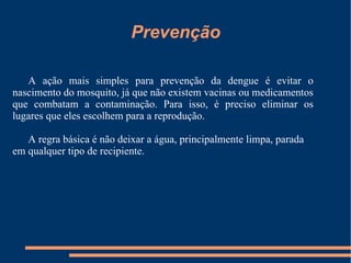 A ação mais simples para prevenção da dengue é evitar o nascimento do mosquito, já que não existem vacinas ou medicamentos que combatam a contaminação. Para isso, é preciso eliminar os lugares que eles escolhem para a reprodução. A regra básica é não deixar a água, principalmente limpa, parada em qualquer tipo de recipiente. Prevenção 