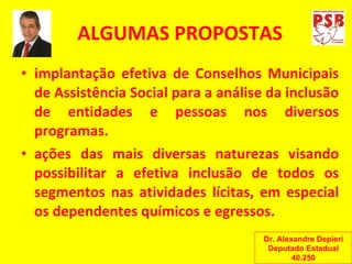 ALGUMAS PROPOSTAS implantação efetiva de Conselhos Municipais de Assistência Social para a análise da inclusão de entidades e pessoas nos diversos programas. ações das mais diversas naturezas visando possibilitar a efetiva inclusão de todos os segmentos nas atividades lícitas, em especial os dependentes químicos e egressos. Dr. Alexandre Depieri Deputado Estadual 40.250 