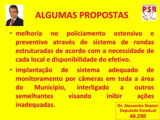 ALGUMAS PROPOSTAS melhoria no policiamento ostensivo e preventivo através de sistema de rondas estruturadas de acordo com a necessidade de cada local e disponibilidade do efetivo. implantação de sistema adequado de monitoramento por câmeras em toda a área do Município, interligado a outros semelhantes visando inibir ações inadequadas. Dr. Alexandre Depieri Deputado Estadual 40.250 