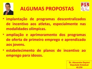 ALGUMAS PROPOSTAS implantação de programas descentralizados de incentivo aos atletas, especialmente nas modalidades olímpicas. ampliação e aprimoramento dos programas de oferta de primeiro emprego e aprendizado aos jovens. estabelecimento de planos de incentivo ao emprego para idosos. Dr. Alexandre Depieri Deputado Estadual 40.250 