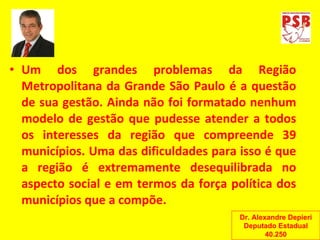 Um dos grandes problemas da Região Metropolitana da Grande São Paulo é a questão de sua gestão. Ainda não foi formatado nenhum modelo de gestão que pudesse atender a todos os interesses da região que compreende 39 municípios. Uma das dificuldades para isso é que a região é extremamente desequilibrada no aspecto social e em termos da força política dos municípios que a compõe. Dr. Alexandre Depieri Deputado Estadual 40.250 