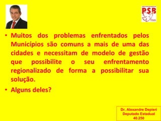 Muitos dos problemas enfrentados pelos Municípios são comuns a mais de uma das cidades e necessitam de modelo de gestão que possibilite o seu enfrentamento regionalizado de forma a possibilitar sua solução. Alguns deles? Dr. Alexandre Depieri Deputado Estadual 40.250 