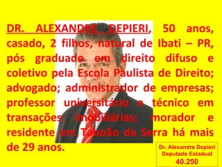 DR. ALEXANDRE DEPIERI , 50 anos, casado, 2 filhos, natural de Ibati – PR, pós graduado em direito difuso e coletivo pela Escola Paulista de Direito; advogado; administrador de empresas; professor universitário e técnico em transações imobiliárias; morador e residente em Taboão da Serra há mais de 29 anos. Dr. Alexandre Depieri Deputado Estadual 40.250 