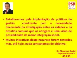 Batalharemos pela implantação de políticas de gestão  condizente com a necessidade decorrente da interligação entre as cidades e os desafios comuns que as atingem e uma visão de possibilidade de maior integração social. Muitas iniciativas desta natureza foram tentadas mas, até hoje, nada constatamos de objetivo. Dr. Alexandre Depieri Deputado Estadual 40.250 