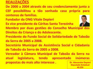 REALIZAÇÕES De 2000 a 2004 através de seu credenciamento junto a CEF possibilitou a tão sonhada casa própria para centenas de famílias. Fundador da ONG Vitale Depieri Ex vice presidente da Cáritas Santa Terezinha Membro por duas gestões do Conselho Municipal dos Direitos da Criança e do Adolescente. Presidente do Fundo Social de Solidariedade de Taboão da Serra de 2005 a 2008. Secretário Municipal de Assistência Social e Cidadania de Taboão da Serra de 2005 a 2008. Vereador à Câmara Municipal de Taboão da Serra na atual legislatura, tendo apresentado inúmeras propostas do mais alto interesse  . Dr. Alexandre Depieri Deputado Estadual 40.250 