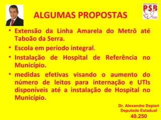 ALGUMAS PROPOSTAS Extensão da Linha Amarela do Metrô até Taboão da Serra. Escola em período integral . Instalação de Hospital de Referência no Município. medidas efetivas visando o aumento do número de leitos para internação e UTIs disponíveis até a instalação de Hospital no Município Extensão da Linha Amarela do Metrô até Taboão da Serra. Escola em período integral . Instalação de Hospital de Referência no Município. medidas efetivas visando o aumento do número de leitos para internação e UTIs disponíveis até a instalação de Hospital no Município. Dr. Alexandre Depieri Deputado Estadual 40.250 