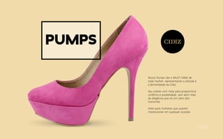 Pumps
Nosso Pumps são o MUST HAVE de
toda mulher, representando a atitude e
a feminilidade da Cidiz.
Seu solado com meia pata proporciona
conforto e estabilidade, sem abrir mão
da elegância que só um salto alto
transmite.
Feito para mulheres que querem
impressionar em qualquer ocasião.
 
