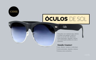 Óculos de sol
Produzidos com materiais leves, flexíveis
e duráveis que agregam conforto e
estilo ao seu dia a dia. Mesclamos
lentes polarizadas, degrades e básicas
com combinações perfeitas de cores e
tamanhos.
Versão Compact
Leves, flexíveis, duráveis e confortáveis;
Lentes polarizadas, degrades e básicas;
Diversas cores e tamanhos.
 