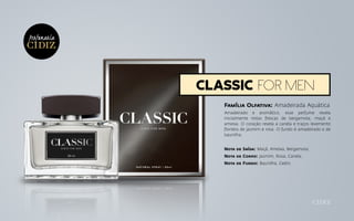 Família Olfativa: Amadeirada Aquática
Amadeirado e aromático, esse perfume revela
inicialmente notas frescas de bergamota, maçã e
ameixa. O coração revela a canela e traços levemente
floridos de jasmim e rosa. O fundo é amadeirado e de
baunilha.
Nota de Saída: Maçã, Ameixa, Bergamota;
Nota de Corpo: Jasmim, Rosa, Canela;
Nota de Fundo: Baunilha, Cedro.
classic for men
Perfumaria
 