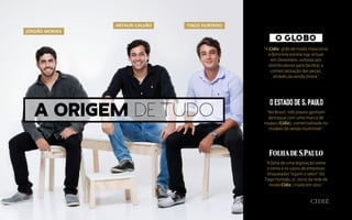 A origem de tudo
“A Cidiz, grife de moda masculina
e feminina estreia loja virtual
em Dezembro, voltada aos
distribuidores para facilitar a
comercialização das peças,
através da venda direta.”
“No Brasil, três jovens ganham
destaque com uma marca de
roupas (Cidiz), comercializada no
modelo de venda multinível.”
“A falta de uma legislação sobre
o tema e os casos de empresas
bloqueadas“sujam o setor” diz
Tiago Hurtado, 27, sócio da rede de
moda Cidiz, criado em 2012.”
JORDÃO MORAIS
ARTHUR GALVÃO TIAGO HURTADO
 