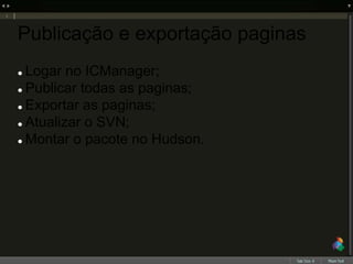 Publicação e exportação paginas
 Logar no ICManager;
 Publicar todas as paginas;
 Exportar as paginas;
 Atualizar o SVN;
 Montar o pacote no Hudson.
 