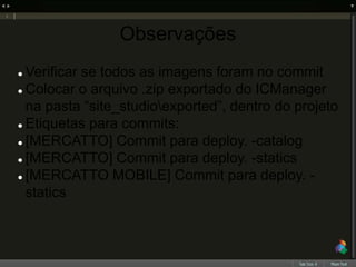 Observações
 Verificar se todos as imagens foram no commit
 Colocar o arquivo .zip exportado do ICManager
na pasta “site_studioexported”, dentro do projeto
 Etiquetas para commits:
 [MERCATTO] Commit para deploy. -catalog
 [MERCATTO] Commit para deploy. -statics
 [MERCATTO MOBILE] Commit para deploy. -
statics
 