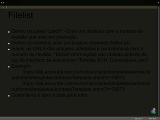 Filelist
 Dentro da pasta "patch" - Criar um diretório com o numero da
revisão que esta em produção;
 Dentro do diretório criar um arquivo chamado filelist.txt;
 Inserir as URL's dos arquivos alterados e concatená-la com o
numero da revisão, "Essas informações são obtidas através do
log da interface de subversion (Tortoise SVN, Cornerstone, etc)"
 Exemplo:
https://lab.accurate.com.br/svn/acc/acec/templates/acme/ck
out/xhtml/templates/addressTemplate.xhtml?r=78072
https://lab.accurate.com.br/svn/acc/acec/templates/acme/ck
out/xhtml/templates/addressTemplate.xhtml?r=78073
 Commita-lo e abrir a task para Infra.
 