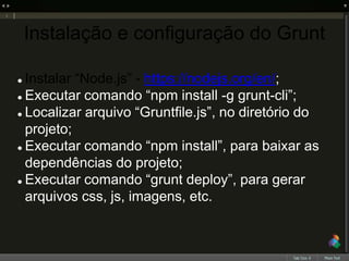 Instalação e configuração do Grunt
 Instalar “Node.js” - https://nodejs.org/en/;
 Executar comando “npm install -g grunt-cli”;
 Localizar arquivo “Gruntfile.js”, no diretório do
projeto;
 Executar comando “npm install”, para baixar as
dependências do projeto;
 Executar comando “grunt deploy”, para gerar
arquivos css, js, imagens, etc.
 