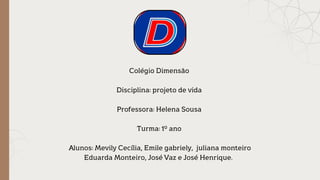 Colégio Dimensão
Disciplina: projeto de vida
Professora: Helena Sousa
Turma: 1º ano
Alunos: Mevily Cecília, Emile gabriely, juliana monteiro
Eduarda Monteiro, José Vaz e José Henrique.
 