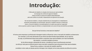 Introdução:
O Mercado de trabalho é a relação entre buscas por oportunidades
de emprego de a oferta de vagas de trabalho.
Estão incluídos os postos de trabalho disponibilizados
pelo setor público ou privado, independente de segmentos de atuação.
No mercado de trabalho, a relação estabelecida por empregadores e trabalhadores
existentes está baseada na remuneração, seja para o trabalho manual ou intelectual.
Assim, a força de trabalho é recompensada por um salário que pode ser negociado
entre as partes e pode ser pago em dinheiro e complementado com outras formas de benefícios acordadas.
De que forma funciona o mercado de trabalho?
A forma como empresas e profissionais interagem tende a influenciar como o mercado de trabalho se desenvolve.
Por exemplo, se há mais demanda do que oferta de determinada especialidade, ela se valoriza.
Ou seja, os profissionais dessa área podem conquistar boas oportunidades com mais facilidades.
No entanto, o contrário também acontece.
Se há oferta demais e demanda de menos, a tendência é que os profissionais precisem
se esforçar mais para se diferenciarem nesse mercado competitivo para alcançarem boas oportunidades.
Dessa forma, analisar o mercado de trabalho significa
considerar como cada um desses pontos interage e tem relação com as suas próprias escolhas de carreira.
 