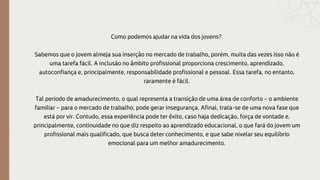 Como podemos ajudar na vida dos jovens?
Sabemos que o jovem almeja sua inserção no mercado de trabalho, porém, muita das vezes isso não é
uma tarefa fácil. A inclusão no âmbito profissional proporciona crescimento, aprendizado,
autoconfiança e, principalmente, responsabilidade profissional e pessoal. Essa tarefa, no entanto,
raramente é fácil.
Tal período de amadurecimento, o qual representa a transição de uma área de conforto – o ambiente
familiar – para o mercado de trabalho, pode gerar insegurança. Afinal, trata-se de uma nova fase que
está por vir. Contudo, essa experiência pode ter êxito, caso haja dedicação, força de vontade e,
principalmente, continuidade no que diz respeito ao aprendizado educacional, o que fará do jovem um
profissional mais qualificado, que busca deter conhecimento, e que sabe nivelar seu equilíbrio
emocional para um melhor amadurecimento.
 