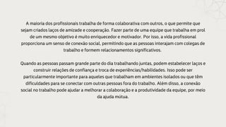 A maioria dos profissionais trabalha de forma colaborativa com outros, o que permite que
sejam criados laços de amizade e cooperação. Fazer parte de uma equipe que trabalha em prol
de um mesmo objetivo é muito enriquecedor e motivador. Por isso, a vida profissional
proporciona um senso de conexão social, permitindo que as pessoas interajam com colegas de
trabalho e formem relacionamentos significativos.
Quando as pessoas passam grande parte do dia trabalhando juntas, podem estabelecer laços e
construir relações de confiança e troca de experiências/habilidades. Isso pode ser
particularmente importante para aqueles que trabalham em ambientes isolados ou que têm
dificuldades para se conectar com outras pessoas fora do trabalho. Além disso, a conexão
social no trabalho pode ajudar a melhorar a colaboração e a produtividade da equipe, por meio
da ajuda mútua.
 