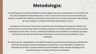 Metodologia:
A metodologia de mercado de trabalho é uma abordagem que busca compreender o funcionamento do
mercado de trabalho em determinada área ou setor. Ela inclui diversas técnicas e ferramentas que
auxiliam na análise das tendências, demandas e características do mercado, permitindo a identificação
de oportunidades e a tomada de decisões relacionadas à carreira.
A análise de concorrência é outra técnica importante da metodologia de mercado de trabalho. Ela
permite avaliar os concorrentes diretos e indiretos presentes no mercado, identificando suas principais
estratégias e pontos fortes. Por fim, a análise de tendências busca identificar as mudanças que estão
ocorrendo no mercado, permitindo que profissionais e empresas possam se adaptar às novas
demandas.
De maneira geral, a metodologia de mercado de trabalho é uma ferramenta valiosa para profissionais e
empresas que desejam se manter atualizados e competitivos. Ao compreender as tendências e
demandas do mercado, é possível identificar oportunidades e tomar decisões estratégicas que
permitam alcançar o sucesso profissional e empresarial.
 