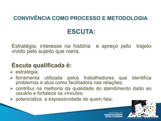 CONVIVÊNCIA COMO PROCESSO E METODOLOGIA
ESCUTA:
Estratégia, interesse na história e apreço pelo trajeto
vivido pelo sujeito que narra.
Escuta qualificada é:
 estratégia;
 ferramenta utilizada pelos trabalhadores que identifica
problemas e atua como facilitadora nas relações;
 contribui na melhoria da qualidade do atendimento dado ao
usuário e fortalece os vínculos;
 potencializa a expressividade de quem fala;
 