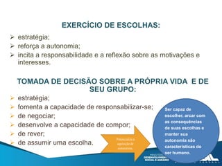 EXERCÍCIO DE ESCOLHAS:
 estratégia;
 reforça a autonomia;
 incita a responsabilidade e a reflexão sobre as motivações e
interesses.
TOMADA DE DECISÃO SOBRE A PRÓPRIA VIDA E DE
SEU GRUPO:
 estratégia;
 fomenta a capacidade de responsabilizar-se;
 de negociar;
 desenvolve a capacidade de compor;
 de rever;
 de assumir uma escolha.
Ser capaz de
escolher, arcar com
as consequências
de suas escolhas e
manter sua
autonomia são
características do
ser humano.
 