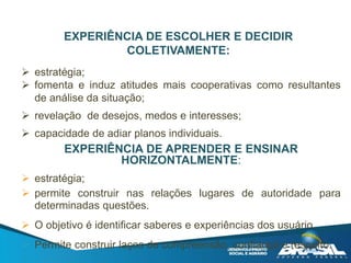 EXPERIÊNCIA DE ESCOLHER E DECIDIR
COLETIVAMENTE:
 estratégia;
 fomenta e induz atitudes mais cooperativas como resultantes
de análise da situação;
 revelação de desejos, medos e interesses;
 capacidade de adiar planos individuais.
EXPERIÊNCIA DE APRENDER E ENSINAR
HORIZONTALMENTE:
 estratégia;
 permite construir nas relações lugares de autoridade para
determinadas questões.
 O objetivo é identificar saberes e experiências dos usuário.
 Permite construir laços de compreensão, confiança e respeito.
 