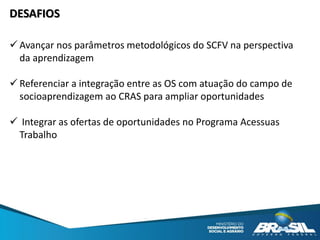 DESAFIOS
 Avançar nos parâmetros metodológicos do SCFV na perspectiva
da aprendizagem
 Referenciar a integração entre as OS com atuação do campo de
socioaprendizagem ao CRAS para ampliar oportunidades
 Integrar as ofertas de oportunidades no Programa Acessuas
Trabalho
 