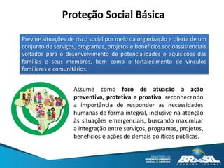 Previne situações de risco social por meio da organização e oferta de um
conjunto de serviços, programas, projetos e benefícios socioassistenciais
voltados para o desenvolvimento de potencialidades e aquisições das
famílias e seus membros, bem como o fortalecimento de vínculos
familiares e comunitários.
Proteção Social Básica
Assume como foco de atuação a ação
preventiva, protetiva e proativa, reconhecendo
a importância de responder as necessidades
humanas de forma integral, inclusive na atenção
às situações emergenciais, buscando maximizar
a integração entre serviços, programas, projetos,
benefícios e ações de demais políticas públicas.
 