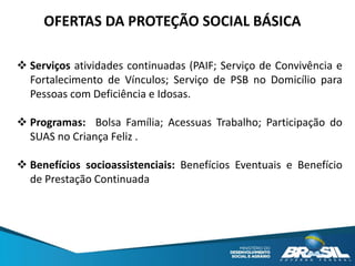  Serviços atividades continuadas (PAIF; Serviço de Convivência e
Fortalecimento de Vínculos; Serviço de PSB no Domicílio para
Pessoas com Deficiência e Idosas.
 Programas: Bolsa Família; Acessuas Trabalho; Participação do
SUAS no Criança Feliz .
 Benefícios socioassistenciais: Benefícios Eventuais e Benefício
de Prestação Continuada
OFERTAS DA PROTEÇÃO SOCIAL BÁSICA
 
